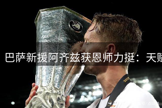 巴萨新援阿齐兹获恩师力挺：天赋不输亚马尔 未来可期