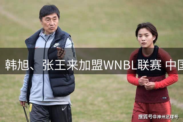 韩旭、张王来加盟WNBL联赛 中国球员已达4人